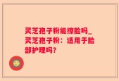 灵芝孢子粉能擦脸吗_灵芝孢子粉：适用于脸部护理吗？