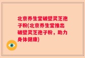 北京养生堂破壁灵芝孢子粉(北京养生堂推出破壁灵芝孢子粉，助力身体健康)