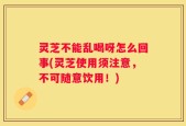 灵芝不能乱喝呀怎么回事(灵芝使用须注意，不可随意饮用！)