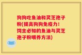 狗狗吃鱼油和灵芝孢子粉(提高狗狗免疫力！饲主必知的鱼油与灵芝孢子粉喂养方法)