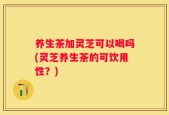 养生茶加灵芝可以喝吗(灵芝养生茶的可饮用性？)