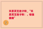 天恩灵芝孢子粉_“天恩灵芝孢子粉：，增强健康”