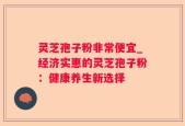 灵芝孢子粉非常便宜_经济实惠的灵芝孢子粉：健康养生新选择