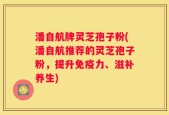 潘自航牌灵芝孢子粉(潘自航推荐的灵芝孢子粉，提升免疫力、滋补养生)