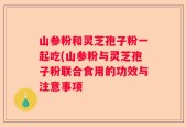 山参粉和灵芝孢子粉一起吃(山参粉与灵芝孢子粉联合食用的功效与注意事项