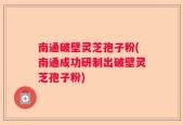 南通破壁灵芝孢子粉(南通成功研制出破壁灵芝孢子粉)