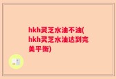 hkh灵芝水油不油(hkh灵芝水油达到完美平衡)