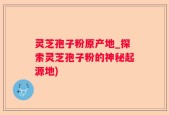 灵芝孢子粉原产地_探索灵芝孢子粉的神秘起源地)