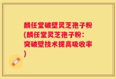 麟任堂破壁灵芝孢子粉(麟任堂灵芝孢子粉：突破壁技术提高吸收率)