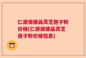 仁源保健品灵芝孢子粉价格(仁源保健品灵芝孢子粉价格信息)