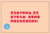 灵芝孢子粉和油_灵芝孢子粉与油：探索两者的结合及其潜在益处)