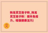 韩龙灵芝孢子粉_韩龙灵芝孢子粉：提升免疫力，增强健康活力)