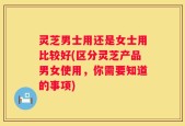 灵芝男士用还是女士用比较好(区分灵芝产品男女使用，你需要知道的事项)