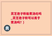灵芝孢子粉能煮汤吃吗_灵芝孢子粉可以用于煮汤吗？)