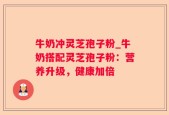 牛奶冲灵芝孢子粉_牛奶搭配灵芝孢子粉：营养升级，健康加倍