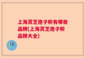 上海灵芝孢子粉有哪些品牌(上海灵芝孢子粉品牌大全)
