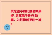 灵芝孢子粉比胶囊效果好_灵芝孢子粉VS胶囊：为何粉剂更胜一筹？