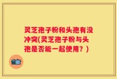 灵芝孢子粉和头孢有没冲突(灵芝孢子粉与头孢是否能一起使用？)