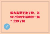 戴农富灵芝孢子粉，怎样让你的生活焕然一新？立即了解