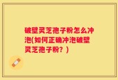 破壁灵芝孢子粉怎么冲泡(如何正确冲泡破壁灵芝孢子粉？)