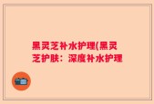 黑灵芝补水护理(黑灵芝护肤：深度补水护理