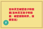 吉林灵芝破壁孢子粉胶囊(吉林灵芝孢子粉胶囊：破壁提取纯萃，保健首选)