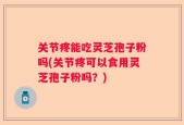 关节疼能吃灵芝孢子粉吗(关节疼可以食用灵芝孢子粉吗？)