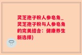 灵芝孢子粉人参皂角_灵芝孢子粉与人参皂角的完美结合：健康养生新选择)