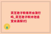 灵芝孢子粉用开水泼行吗_灵芝孢子粉冲泡适宜水温探讨)