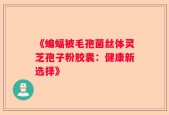 《蝙蝠被毛孢菌丝体灵芝孢子粉胶囊：健康新选择》