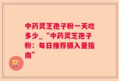 中药灵芝孢子粉一天吃多少_“中药灵芝孢子粉：每日推荐摄入量指南”