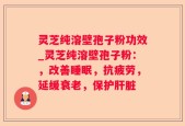 灵芝纯溶壁孢子粉功效_灵芝纯溶壁孢子粉：，改善睡眠，抗疲劳，延缓衰老，保护肝脏