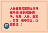 人参鹿茸灵芝海龙海马杞子酒(秘制药酒-海马、海龙、人参、鹿茸、灵芝、杞子混合，口感极佳！)