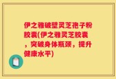 伊之雅破壁灵芝孢子粉胶囊(伊之雅灵芝胶囊，突破身体瓶颈，提升健康水平)