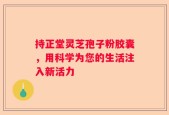 持正堂灵芝孢子粉胶囊，用科学为您的生活注入新活力