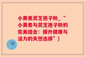 小黄姜灵芝孢子粉_“小黄姜与灵芝孢子粉的完美结合：提升健康与活力的天然选择”)