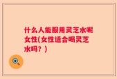 什么人能服用灵芝水呢女性(女性适合喝灵芝水吗？)