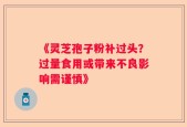 《灵芝孢子粉补过头？过量食用或带来不良影响需谨慎》