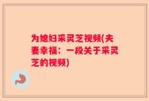 为媳妇采灵芝视频(夫妻幸福：一段关于采灵芝的视频)