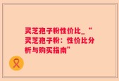灵芝孢子粉性价比_“灵芝孢子粉：性价比分析与购买指南”