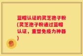 蓝帽认证的灵芝孢子粉(灵芝孢子粉通过蓝帽认证，重塑免疫力神器)