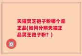 天猫灵芝孢子粉哪个是正品(如何分辨天猫正品灵芝孢子粉？)