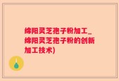 绵阳灵芝孢子粉加工_绵阳灵芝孢子粉的创新加工技术)