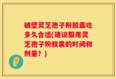 破壁灵芝孢子粉胶囊吃多久合适(建议服用灵芝孢子粉胶囊的时间和剂量？)