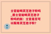 士官能喝灵芝孢子粉吗_原士官能喝灵芝孢子粉吗的新：士官是否可以服用灵芝孢子粉？