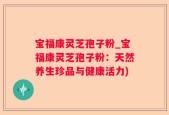 宝福康灵芝孢子粉_宝福康灵芝孢子粉：天然养生珍品与健康活力)