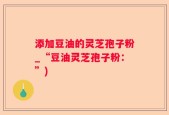 添加豆油的灵芝孢子粉_“豆油灵芝孢子粉：”)