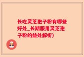 长吃灵芝孢子粉有哪些好处_长期服用灵芝孢子粉的益处解析)