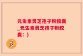元生素灵芝孢子粉胶囊_元生素灵芝孢子粉胶囊：)