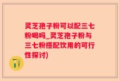 灵芝孢子粉可以配三七粉喝吗_灵芝孢子粉与三七粉搭配饮用的可行性探讨)